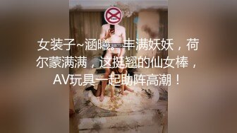 女装子~涵曦。丰满妖妖，荷尔蒙满满，这挺翘的仙女棒，AV玩具一起助阵高潮！