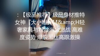 ：【极品推荐】极品身材推特女神『大小姐』M&amp;H轻奢家具与粉丝当众激战 高难度姿势 爆裂黑丝高跟激操