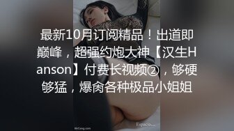 最新10月订阅精品！出道即巅峰，超强约炮大神【汉生Hanson】付费长视频②，够硬够猛，爆肏各种极品小姐姐