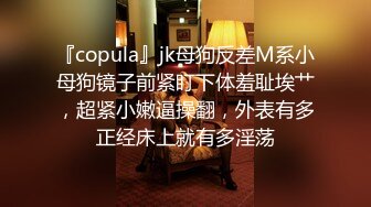 『copula』jk母狗反差M系小母狗镜子前紧盯下体羞耻埃艹，超紧小嫩逼操翻，外表有多正经床上就有多淫荡