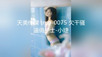 天美传媒 tmp-0075 欠干骚逼俏护士-小婕