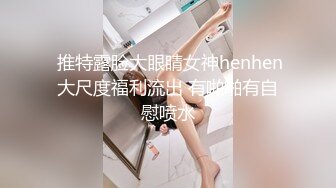  推特露脸大眼睛女神henhen大尺度福利流出 有啪啪有自慰喷水