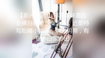 【新片速遞 】邻家妹妹露脸全裸自慰，洗澡全裸，近景特写粉嫩小蝴蝶，刺激阴蒂，有很多白浆渗出