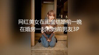  网红美女在闺蜜结婚前一晚在婚房一起和她前男友3P