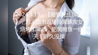 2024.3.13，【瘦猴先生探花】，万人血书返场良家珠宝女，烧烤加啤酒，肥美鲍鱼一线天，许久没操