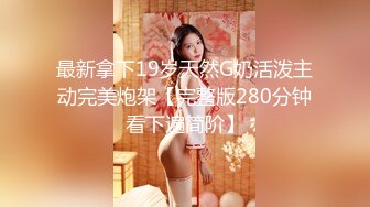 最新拿下19岁天然G奶活泼主动完美炮架【完整版280分钟看下遍简阶】