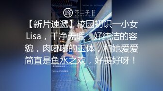 【新片速遞】校园初识一小女Lisa，干净无瑕，好纯洁的容貌，肉嘟嘟的玉体，和她爱爱简直是鱼水之欢，好美好呀！