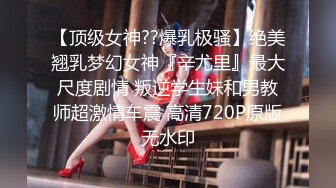 【顶级女神??爆乳极骚】绝美翘乳梦幻女神『辛尤里』最大尺度剧情 叛逆学生妹和男教师超激情车震 高清720P原版无水印