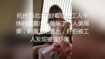 杭州TS北北  趁着装修工人午休时间露出，美呆了，人美屌美，刺激工地露出，好怕被工人发现被强奸哦！