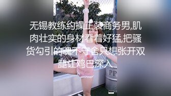 无锡教练约操正装商务男,肌肉壮实的身材看着好猛,把骚货勾引的魂不守舍只想张开双腿让鸡巴深入