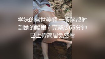 学妹的盛世美颜 一股脑都射到她的嘴里（完整版65分钟已上传简届免费看