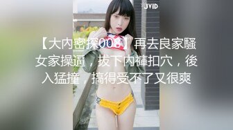 【大內密探008】再去良家騷女家操逼，拔下內褲扣穴，後入猛撞，搞得受不了又很爽