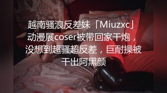 越南骚浪反差妹「Miuzxc」动漫展coser被带回家干炮，没想到超骚超反差，巨耐操被干出阿黑颜