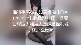 推特丰满爆乳甜美御姐【Couple love】超性感网袜，被老公深插！难得大方露脸福利姬，还那么漂亮