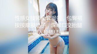 性感女技师全套服务，包臀裙按按摩摸奶子，深喉口交抬腿侧入抽插猛操