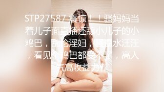 STP27587 震惊！！骚妈妈当着儿子面直播还舔小儿子的小鸡巴，乱伦淫妇，骚逼水汪汪，看见个鸡巴都受不了，高人气高收益力作