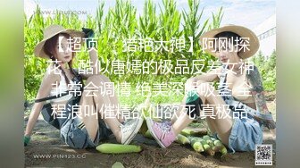 【超顶❤️猎艳大神】阿刚探花✿ 酷似唐嫣的极品反差女神 非常会调情 绝美深喉吸茎 全程浪叫催精欲仙欲死 真极品