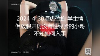 2024-4-30酒店偷拍 学生情侣放假开房没有性经验的小哥不知如何入手