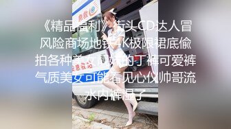 《精品福利》街头CD达人冒风险商场地铁4K极限裙底偸拍各种美女靓妹的丁裤可爱裤气质美女可能看见心仪帅哥流水内裤湿了