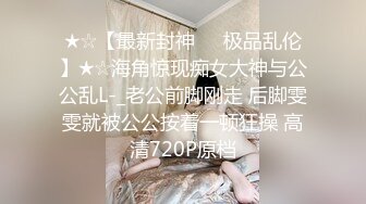 ★☆【最新封神❤️极品乱伦】★☆海角惊现痴女大神与公公乱L-_老公前脚刚走 后脚雯雯就被公公按着一顿狂操 高清720P原档