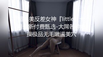 超绝美反差女神『little』十月最新付费甄选-大屌各种爆操极品无毛嫩逼美穴