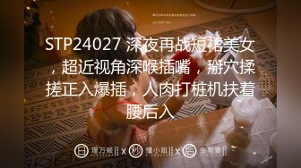 STP24027 深夜再战短裙美女，超近视角深喉插嘴，掰穴揉搓正入爆插，人肉打桩机扶着腰后入