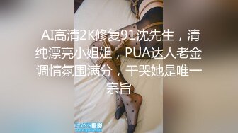  AI高清2K修复91沈先生，清纯漂亮小姐姐，PUA达人老金调情氛围满分，干哭她是唯一宗旨