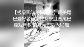 【极品稀缺粉嫩美鲍】最美尾巴爱好者母狗性女奴肛塞尾巴淫戏调教 肛塞尾巴后入啪啪 粉穴嫩鲍