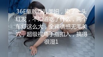 36E童颜巨乳美妞，染了一头红发，不知道吃了什么，两个车灯这么大，全裸诱惑无毛美穴，超级视角手指扣入，搞得很湿1