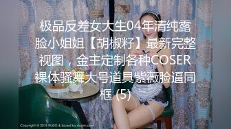 极品反差女大生04年清纯露脸小姐姐【胡椒籽】最新完整视图，金主定制各种COSER裸体骚舞大号道具紫薇脸逼同框 (5)