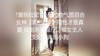 ?蕾丝拉拉?极品尤物气质百合女神〖乳名LLB〗同性才是真爱 在厨房和餐厅，被女主人支配玩弄的小狗