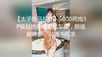 【太子极品探花】5000两炮3P极品绝美明星脸车模，颜值巅峰场，可遇不可求