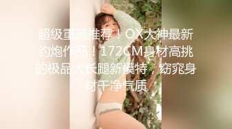 超级重磅推荐！OX大神最新约炮作品！172CM身材高挑的极品大长腿新模特，窈窕身材干净气质