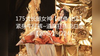 175大长腿女神【健身宝贝】紧身牛仔裤~道具狂插流白浆！【200v】 (224)