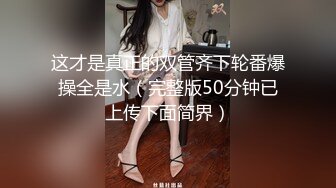 这才是真正的双管齐下轮番爆操全是水（完整版50分钟已上传下面简界）