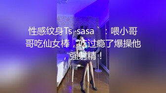 性感纹身Ts ·sasa ` ：喂小哥哥吃仙女棒，吃过瘾了爆操他，强射精！