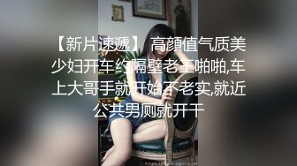 【新片速遞】 高顔值气质美少妇开车约隔壁老王啪啪,车上大哥手就开始不老实,就近公共男厕就开干