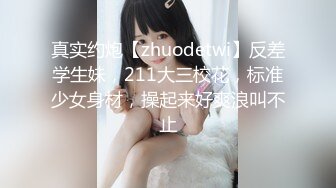 真实约炮【zhuodetwi】反差学生妹，211大三校花，标准少女身材，操起来好爽浪叫不止