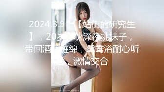 2024.3.9，【站街的研究生】，20岁小伙深夜挑妹子，带回酒店缠绵，鸳鸯浴耐心听话，激情交合