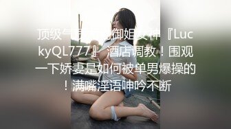 顶级气质尤物御姐女神『LuckyQL777』 酒店调教！围观一下娇妻是如何被单男爆操的！满嘴淫语呻吟不断