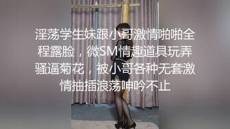 淫荡学生妹跟小哥激情啪啪全程露脸，微SM情趣道具玩弄骚逼菊花，被小哥各种无套激情抽插浪荡呻吟不止