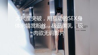 大尺度突破，用互动的SEX身体来犒赏粉丝，极品美乳，极肉欲无码影片