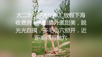 大二9分颜值女神！放假下海收费房！大眼睛外表甜美，脱光光自摸，多毛小穴掰开，近距离特写嫩穴