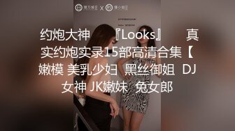  约炮大神❤️『Looks』❤️真实约炮实录15部高清合集【嫩模 美乳少妇  黑丝御姐  DJ女神 JK嫩妹  兔女郎