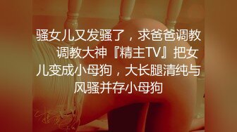 骚女儿又发骚了，求爸爸调教❤️调教大神『精主TV』把女儿变成小母狗，大长腿清纯与风骚并存小母狗