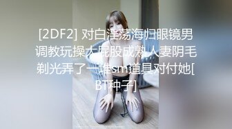 [2DF2] 对白淫荡海归眼镜男调教玩操大屁股成熟人妻阴毛剃光弄了一堆sm道具对付她[BT种子]