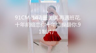 91CM-147.王美琪.再遇班花.十年前暗恋你十年后操翻你.91制片厂