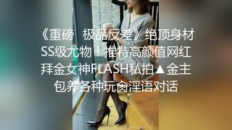 《重磅✿极品反差》绝顶身材SS级尤物！推特高颜值网红拜金女神FLASH私拍▲金主包养各种玩肏淫语对话