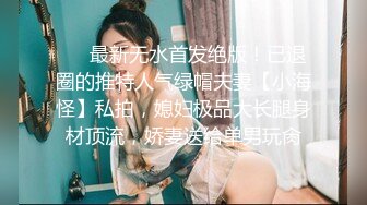 ❤️最新无水首发绝版！已退圈的推特人气绿帽夫妻【小海怪】私拍，媳妇极品大长腿身材顶流，娇妻送给单男玩肏