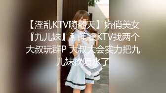 【淫乱KTV嗨翻天】娇俏美女『九儿妹』和闺蜜KTV找两个大叔玩群P 大叔大会实力把九儿妹操喷水了